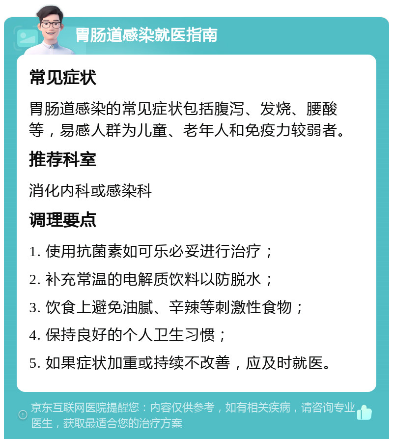 胃肠道感染就医指南 常见症状 胃肠道感染的常见症状包括腹泻、发烧、腰酸等，易感人群为儿童、老年人和免疫力较弱者。 推荐科室 消化内科或感染科 调理要点 1. 使用抗菌素如可乐必妥进行治疗； 2. 补充常温的电解质饮料以防脱水； 3. 饮食上避免油腻、辛辣等刺激性食物； 4. 保持良好的个人卫生习惯； 5. 如果症状加重或持续不改善，应及时就医。