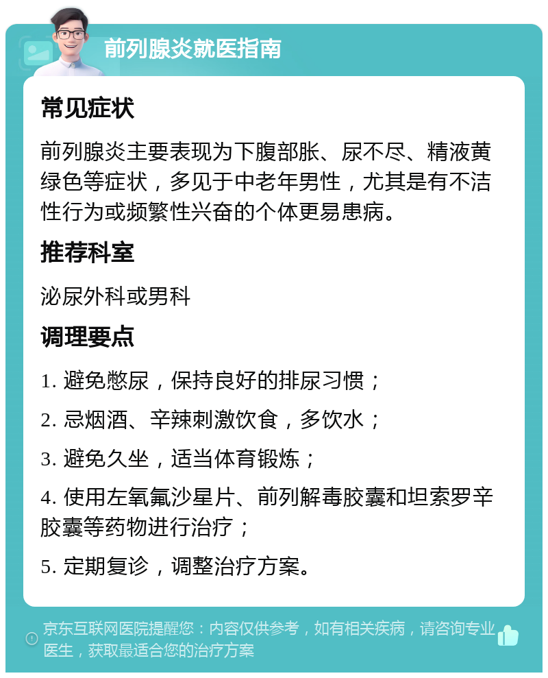 前列腺炎就医指南 常见症状 前列腺炎主要表现为下腹部胀、尿不尽、精液黄绿色等症状，多见于中老年男性，尤其是有不洁性行为或频繁性兴奋的个体更易患病。 推荐科室 泌尿外科或男科 调理要点 1. 避免憋尿，保持良好的排尿习惯； 2. 忌烟酒、辛辣刺激饮食，多饮水； 3. 避免久坐，适当体育锻炼； 4. 使用左氧氟沙星片、前列解毒胶囊和坦索罗辛胶囊等药物进行治疗； 5. 定期复诊，调整治疗方案。