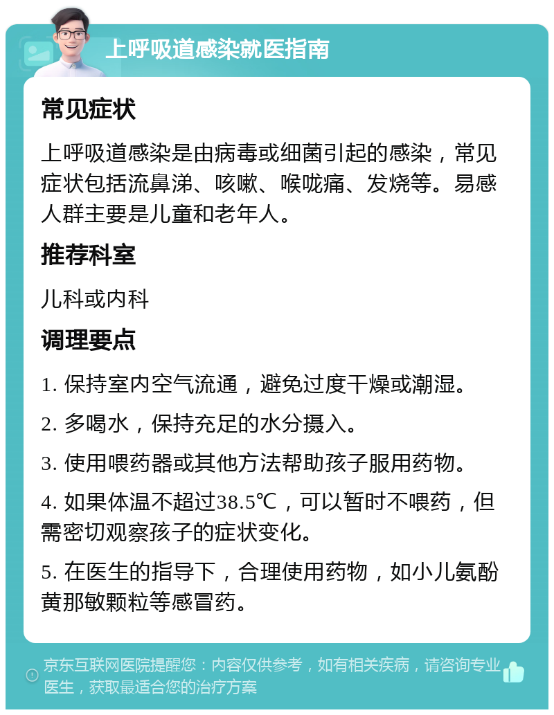 上呼吸道感染就医指南 常见症状 上呼吸道感染是由病毒或细菌引起的感染，常见症状包括流鼻涕、咳嗽、喉咙痛、发烧等。易感人群主要是儿童和老年人。 推荐科室 儿科或内科 调理要点 1. 保持室内空气流通，避免过度干燥或潮湿。 2. 多喝水，保持充足的水分摄入。 3. 使用喂药器或其他方法帮助孩子服用药物。 4. 如果体温不超过38.5℃，可以暂时不喂药，但需密切观察孩子的症状变化。 5. 在医生的指导下，合理使用药物，如小儿氨酚黄那敏颗粒等感冒药。