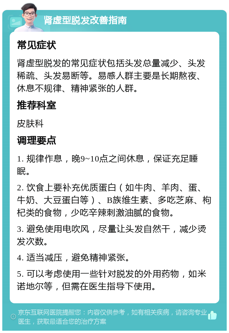 肾虚型脱发改善指南 常见症状 肾虚型脱发的常见症状包括头发总量减少、头发稀疏、头发易断等。易感人群主要是长期熬夜、休息不规律、精神紧张的人群。 推荐科室 皮肤科 调理要点 1. 规律作息，晚9~10点之间休息，保证充足睡眠。 2. 饮食上要补充优质蛋白（如牛肉、羊肉、蛋、牛奶、大豆蛋白等）、B族维生素、多吃芝麻、枸杞类的食物，少吃辛辣刺激油腻的食物。 3. 避免使用电吹风，尽量让头发自然干，减少烫发次数。 4. 适当减压，避免精神紧张。 5. 可以考虑使用一些针对脱发的外用药物，如米诺地尔等，但需在医生指导下使用。