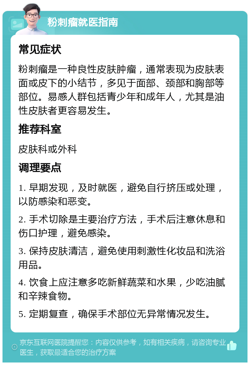 粉刺瘤就医指南 常见症状 粉刺瘤是一种良性皮肤肿瘤，通常表现为皮肤表面或皮下的小结节，多见于面部、颈部和胸部等部位。易感人群包括青少年和成年人，尤其是油性皮肤者更容易发生。 推荐科室 皮肤科或外科 调理要点 1. 早期发现，及时就医，避免自行挤压或处理，以防感染和恶变。 2. 手术切除是主要治疗方法，手术后注意休息和伤口护理，避免感染。 3. 保持皮肤清洁，避免使用刺激性化妆品和洗浴用品。 4. 饮食上应注意多吃新鲜蔬菜和水果，少吃油腻和辛辣食物。 5. 定期复查，确保手术部位无异常情况发生。