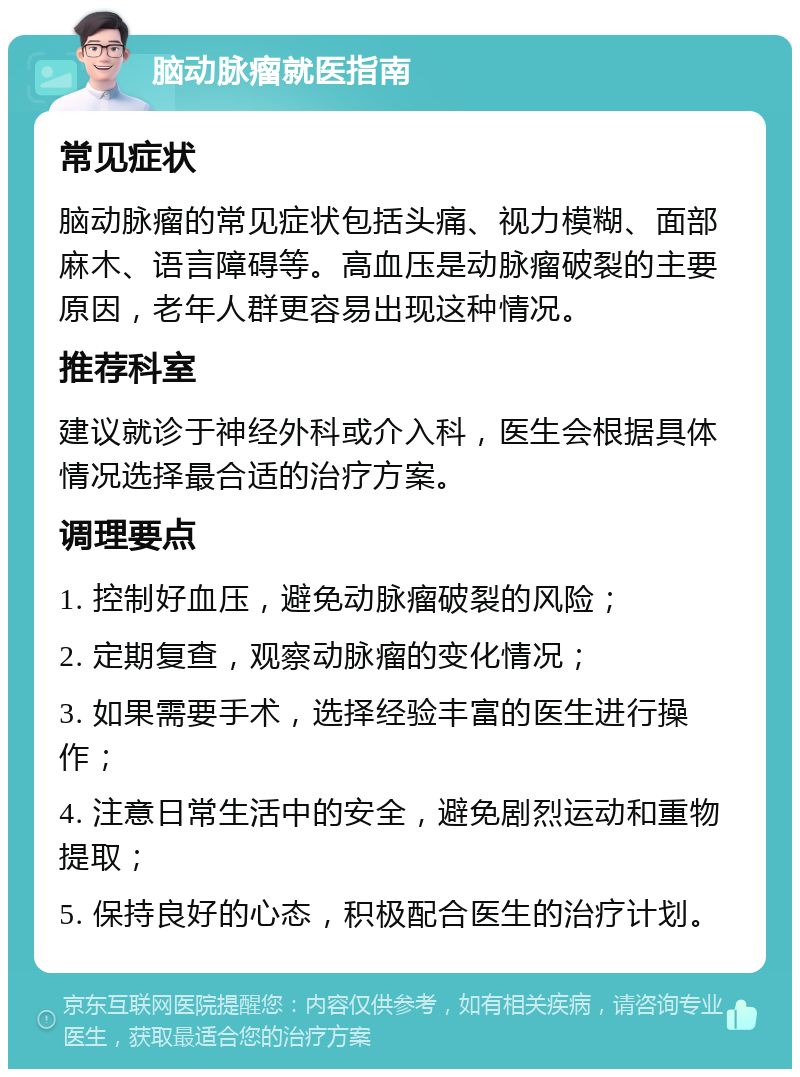 脑动脉瘤就医指南 常见症状 脑动脉瘤的常见症状包括头痛、视力模糊、面部麻木、语言障碍等。高血压是动脉瘤破裂的主要原因，老年人群更容易出现这种情况。 推荐科室 建议就诊于神经外科或介入科，医生会根据具体情况选择最合适的治疗方案。 调理要点 1. 控制好血压，避免动脉瘤破裂的风险； 2. 定期复查，观察动脉瘤的变化情况； 3. 如果需要手术，选择经验丰富的医生进行操作； 4. 注意日常生活中的安全，避免剧烈运动和重物提取； 5. 保持良好的心态，积极配合医生的治疗计划。