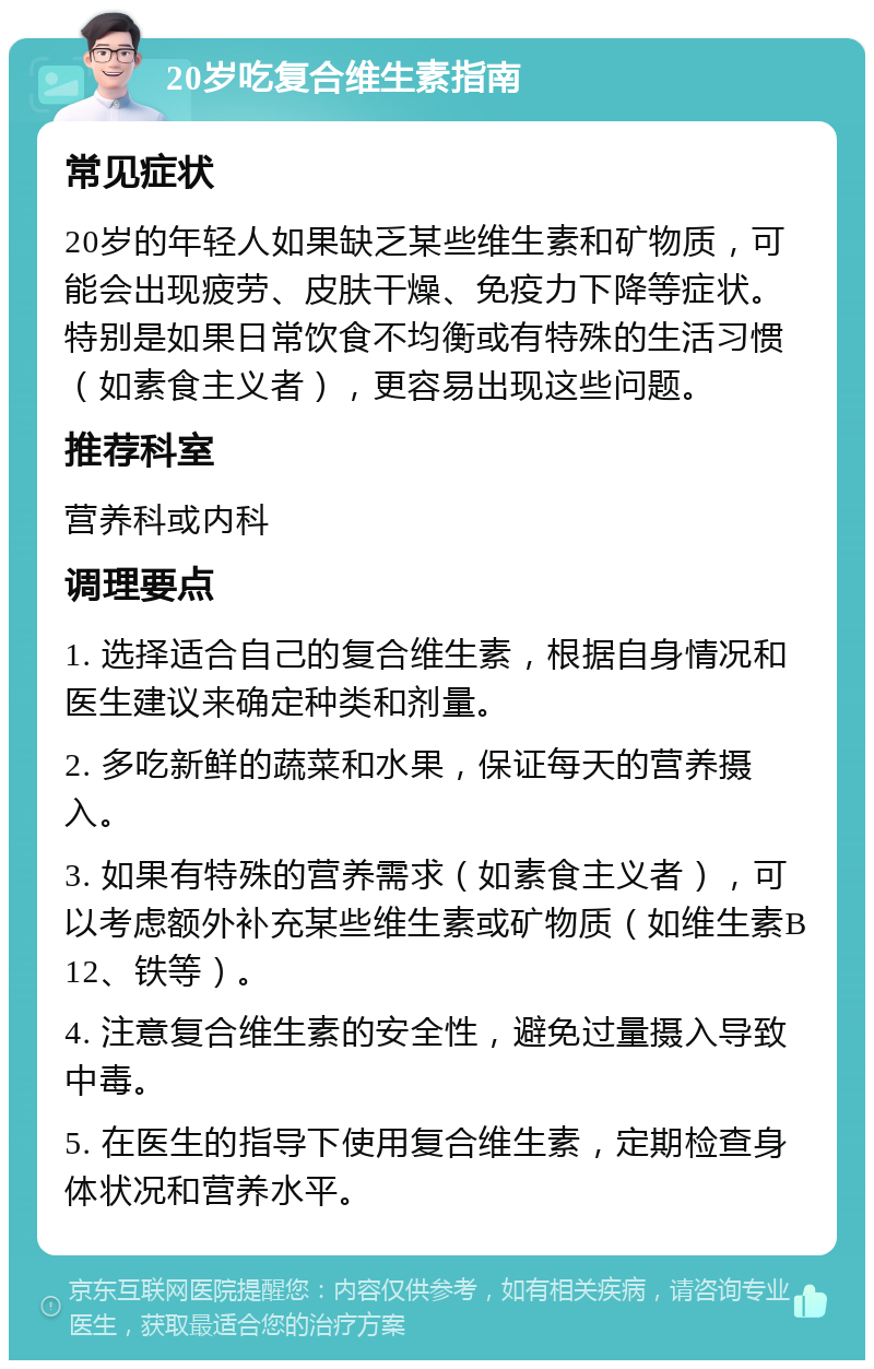 20岁吃复合维生素指南 常见症状 20岁的年轻人如果缺乏某些维生素和矿物质，可能会出现疲劳、皮肤干燥、免疫力下降等症状。特别是如果日常饮食不均衡或有特殊的生活习惯（如素食主义者），更容易出现这些问题。 推荐科室 营养科或内科 调理要点 1. 选择适合自己的复合维生素，根据自身情况和医生建议来确定种类和剂量。 2. 多吃新鲜的蔬菜和水果，保证每天的营养摄入。 3. 如果有特殊的营养需求（如素食主义者），可以考虑额外补充某些维生素或矿物质（如维生素B12、铁等）。 4. 注意复合维生素的安全性，避免过量摄入导致中毒。 5. 在医生的指导下使用复合维生素，定期检查身体状况和营养水平。