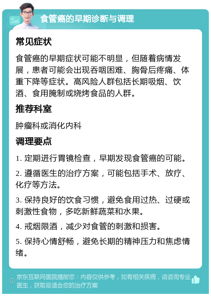 食管癌的早期诊断与调理 常见症状 食管癌的早期症状可能不明显，但随着病情发展，患者可能会出现吞咽困难、胸骨后疼痛、体重下降等症状。高风险人群包括长期吸烟、饮酒、食用腌制或烧烤食品的人群。 推荐科室 肿瘤科或消化内科 调理要点 1. 定期进行胃镜检查，早期发现食管癌的可能。 2. 遵循医生的治疗方案，可能包括手术、放疗、化疗等方法。 3. 保持良好的饮食习惯，避免食用过热、过硬或刺激性食物，多吃新鲜蔬菜和水果。 4. 戒烟限酒，减少对食管的刺激和损害。 5. 保持心情舒畅，避免长期的精神压力和焦虑情绪。