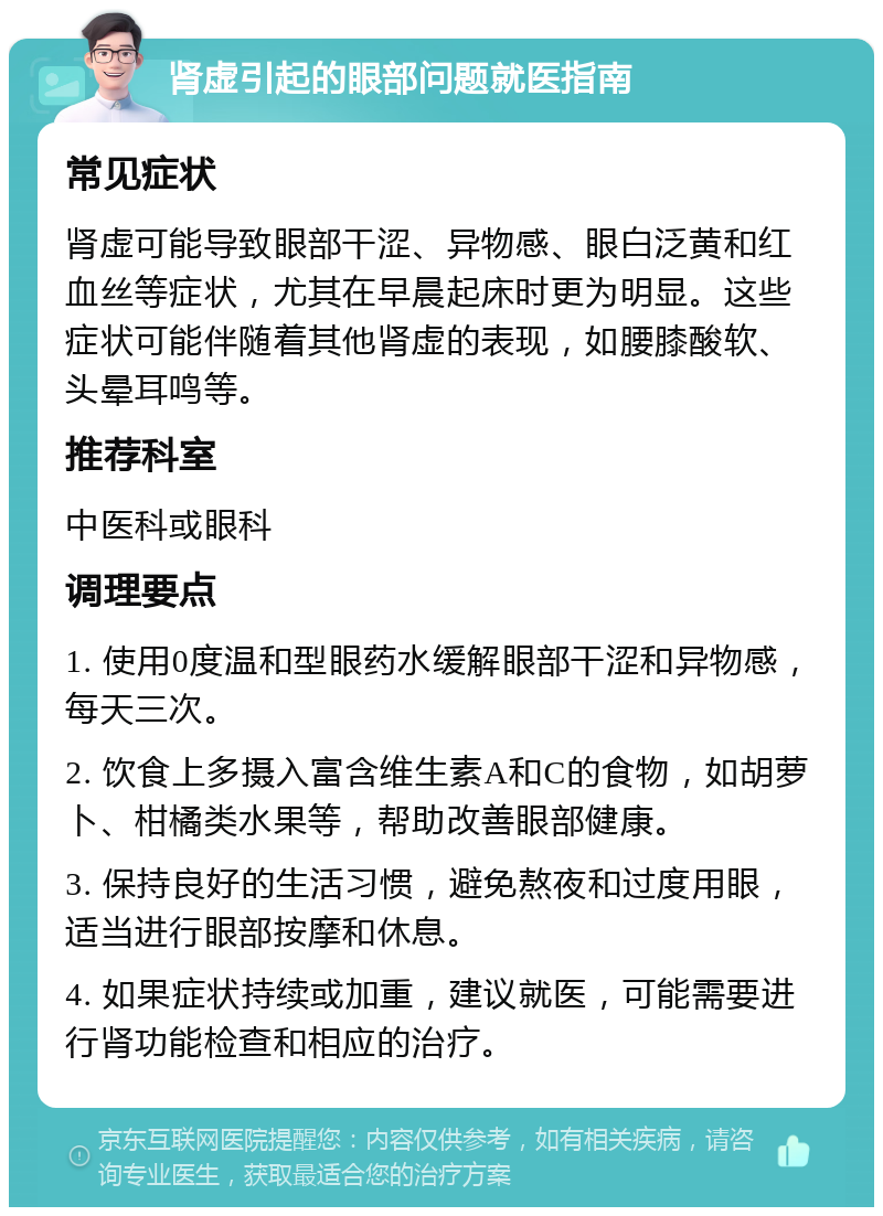 肾虚引起的眼部问题就医指南 常见症状 肾虚可能导致眼部干涩、异物感、眼白泛黄和红血丝等症状，尤其在早晨起床时更为明显。这些症状可能伴随着其他肾虚的表现，如腰膝酸软、头晕耳鸣等。 推荐科室 中医科或眼科 调理要点 1. 使用0度温和型眼药水缓解眼部干涩和异物感，每天三次。 2. 饮食上多摄入富含维生素A和C的食物，如胡萝卜、柑橘类水果等，帮助改善眼部健康。 3. 保持良好的生活习惯，避免熬夜和过度用眼，适当进行眼部按摩和休息。 4. 如果症状持续或加重，建议就医，可能需要进行肾功能检查和相应的治疗。