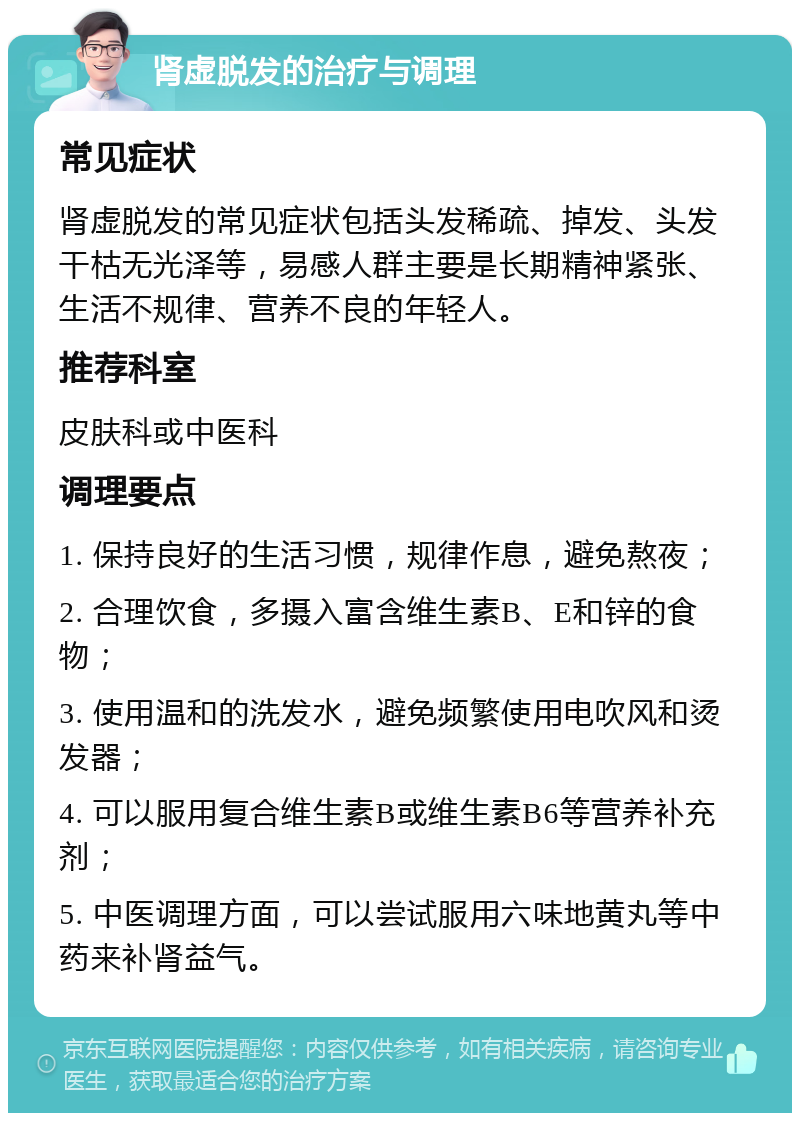 肾虚脱发的治疗与调理 常见症状 肾虚脱发的常见症状包括头发稀疏、掉发、头发干枯无光泽等，易感人群主要是长期精神紧张、生活不规律、营养不良的年轻人。 推荐科室 皮肤科或中医科 调理要点 1. 保持良好的生活习惯，规律作息，避免熬夜； 2. 合理饮食，多摄入富含维生素B、E和锌的食物； 3. 使用温和的洗发水，避免频繁使用电吹风和烫发器； 4. 可以服用复合维生素B或维生素B6等营养补充剂； 5. 中医调理方面，可以尝试服用六味地黄丸等中药来补肾益气。