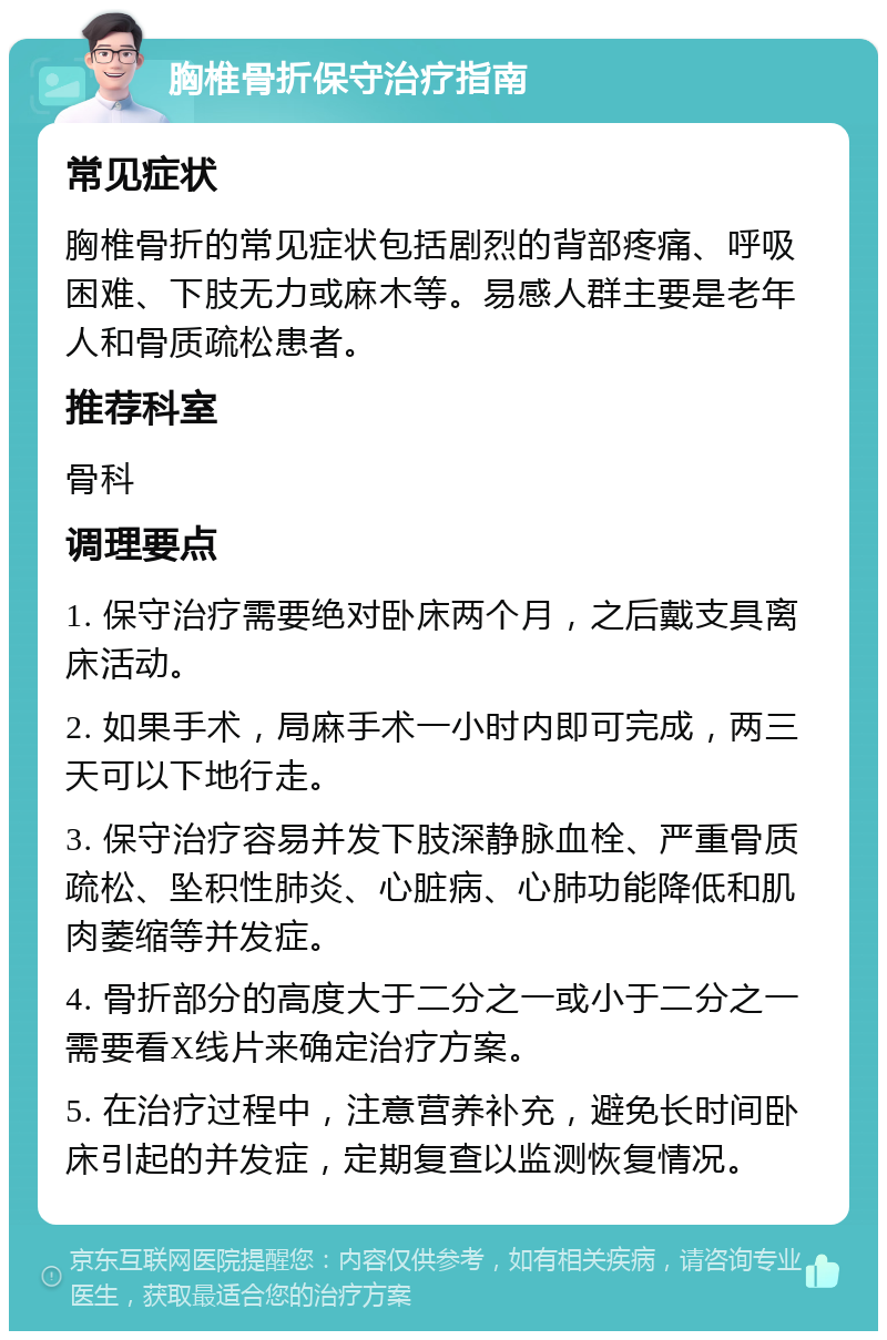 胸椎骨折保守治疗指南 常见症状 胸椎骨折的常见症状包括剧烈的背部疼痛、呼吸困难、下肢无力或麻木等。易感人群主要是老年人和骨质疏松患者。 推荐科室 骨科 调理要点 1. 保守治疗需要绝对卧床两个月，之后戴支具离床活动。 2. 如果手术，局麻手术一小时内即可完成，两三天可以下地行走。 3. 保守治疗容易并发下肢深静脉血栓、严重骨质疏松、坠积性肺炎、心脏病、心肺功能降低和肌肉萎缩等并发症。 4. 骨折部分的高度大于二分之一或小于二分之一需要看X线片来确定治疗方案。 5. 在治疗过程中，注意营养补充，避免长时间卧床引起的并发症，定期复查以监测恢复情况。