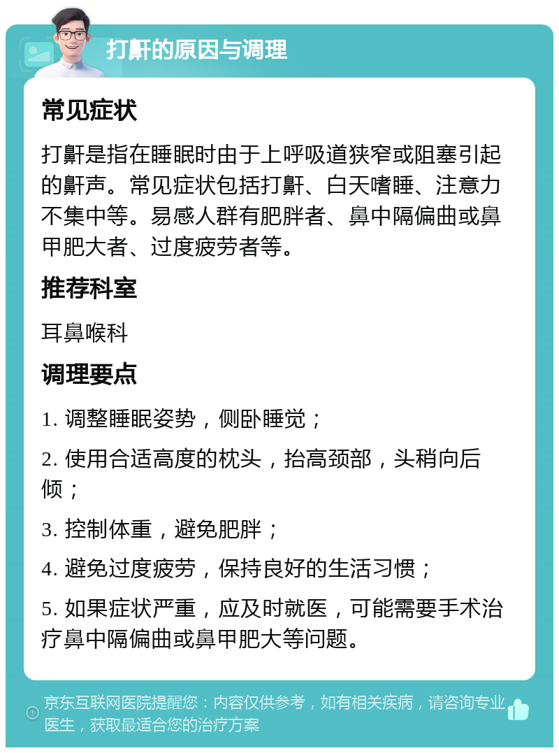 打鼾的原因与调理 常见症状 打鼾是指在睡眠时由于上呼吸道狭窄或阻塞引起的鼾声。常见症状包括打鼾、白天嗜睡、注意力不集中等。易感人群有肥胖者、鼻中隔偏曲或鼻甲肥大者、过度疲劳者等。 推荐科室 耳鼻喉科 调理要点 1. 调整睡眠姿势，侧卧睡觉； 2. 使用合适高度的枕头，抬高颈部，头稍向后倾； 3. 控制体重，避免肥胖； 4. 避免过度疲劳，保持良好的生活习惯； 5. 如果症状严重，应及时就医，可能需要手术治疗鼻中隔偏曲或鼻甲肥大等问题。