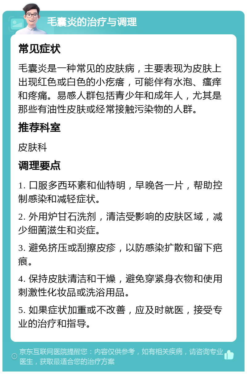 毛囊炎的治疗与调理 常见症状 毛囊炎是一种常见的皮肤病，主要表现为皮肤上出现红色或白色的小疙瘩，可能伴有水泡、瘙痒和疼痛。易感人群包括青少年和成年人，尤其是那些有油性皮肤或经常接触污染物的人群。 推荐科室 皮肤科 调理要点 1. 口服多西环素和仙特明，早晚各一片，帮助控制感染和减轻症状。 2. 外用炉甘石洗剂，清洁受影响的皮肤区域，减少细菌滋生和炎症。 3. 避免挤压或刮擦皮疹，以防感染扩散和留下疤痕。 4. 保持皮肤清洁和干燥，避免穿紧身衣物和使用刺激性化妆品或洗浴用品。 5. 如果症状加重或不改善，应及时就医，接受专业的治疗和指导。