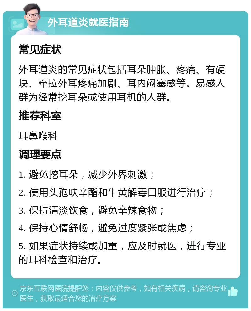 外耳道炎就医指南 常见症状 外耳道炎的常见症状包括耳朵肿胀、疼痛、有硬块、牵拉外耳疼痛加剧、耳内闷塞感等。易感人群为经常挖耳朵或使用耳机的人群。 推荐科室 耳鼻喉科 调理要点 1. 避免挖耳朵，减少外界刺激； 2. 使用头孢呋辛酯和牛黄解毒口服进行治疗； 3. 保持清淡饮食，避免辛辣食物； 4. 保持心情舒畅，避免过度紧张或焦虑； 5. 如果症状持续或加重，应及时就医，进行专业的耳科检查和治疗。