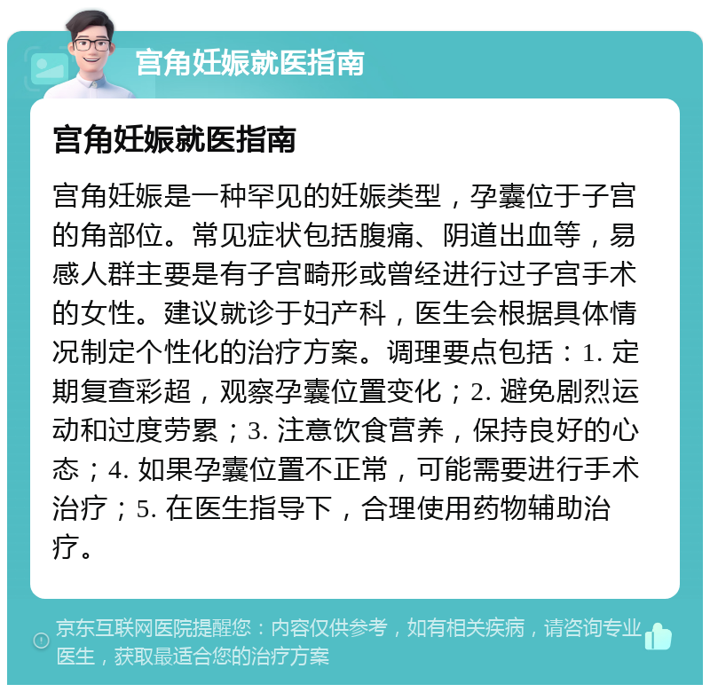 宫角妊娠就医指南 宫角妊娠就医指南 宫角妊娠是一种罕见的妊娠类型，孕囊位于子宫的角部位。常见症状包括腹痛、阴道出血等，易感人群主要是有子宫畸形或曾经进行过子宫手术的女性。建议就诊于妇产科，医生会根据具体情况制定个性化的治疗方案。调理要点包括：1. 定期复查彩超，观察孕囊位置变化；2. 避免剧烈运动和过度劳累；3. 注意饮食营养，保持良好的心态；4. 如果孕囊位置不正常，可能需要进行手术治疗；5. 在医生指导下，合理使用药物辅助治疗。