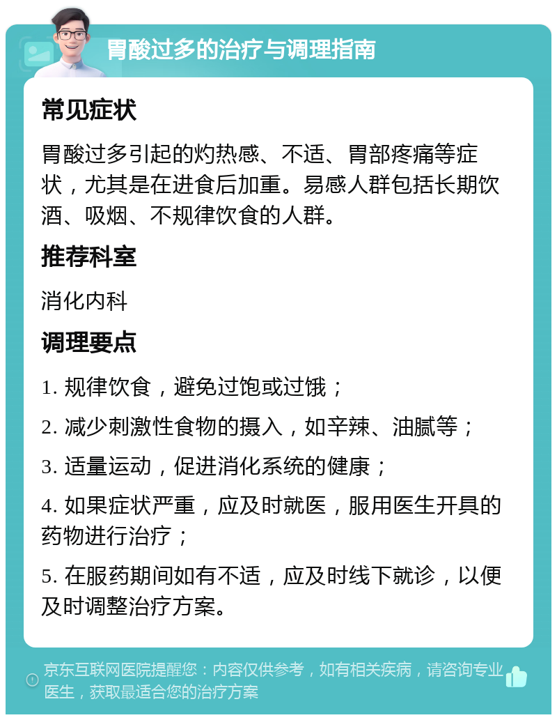 胃酸过多的治疗与调理指南 常见症状 胃酸过多引起的灼热感、不适、胃部疼痛等症状，尤其是在进食后加重。易感人群包括长期饮酒、吸烟、不规律饮食的人群。 推荐科室 消化内科 调理要点 1. 规律饮食，避免过饱或过饿； 2. 减少刺激性食物的摄入，如辛辣、油腻等； 3. 适量运动，促进消化系统的健康； 4. 如果症状严重，应及时就医，服用医生开具的药物进行治疗； 5. 在服药期间如有不适，应及时线下就诊，以便及时调整治疗方案。