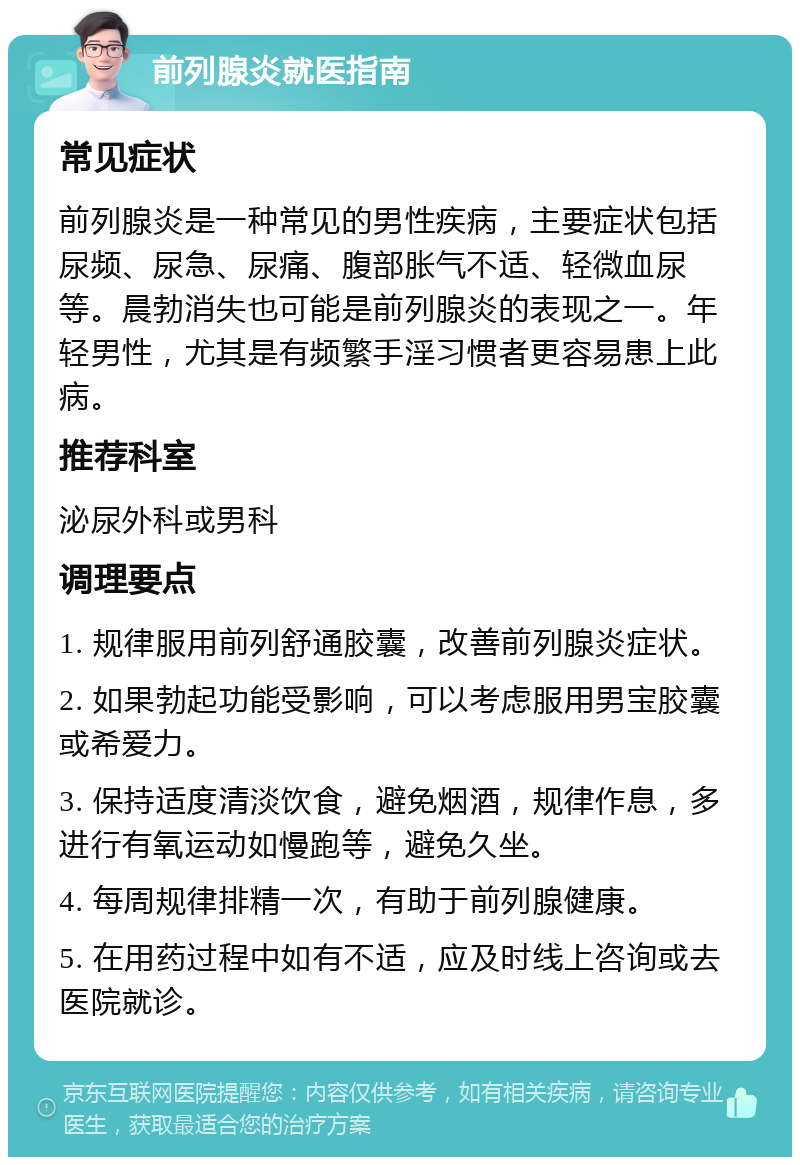 前列腺炎就医指南 常见症状 前列腺炎是一种常见的男性疾病，主要症状包括尿频、尿急、尿痛、腹部胀气不适、轻微血尿等。晨勃消失也可能是前列腺炎的表现之一。年轻男性，尤其是有频繁手淫习惯者更容易患上此病。 推荐科室 泌尿外科或男科 调理要点 1. 规律服用前列舒通胶囊，改善前列腺炎症状。 2. 如果勃起功能受影响，可以考虑服用男宝胶囊或希爱力。 3. 保持适度清淡饮食，避免烟酒，规律作息，多进行有氧运动如慢跑等，避免久坐。 4. 每周规律排精一次，有助于前列腺健康。 5. 在用药过程中如有不适，应及时线上咨询或去医院就诊。