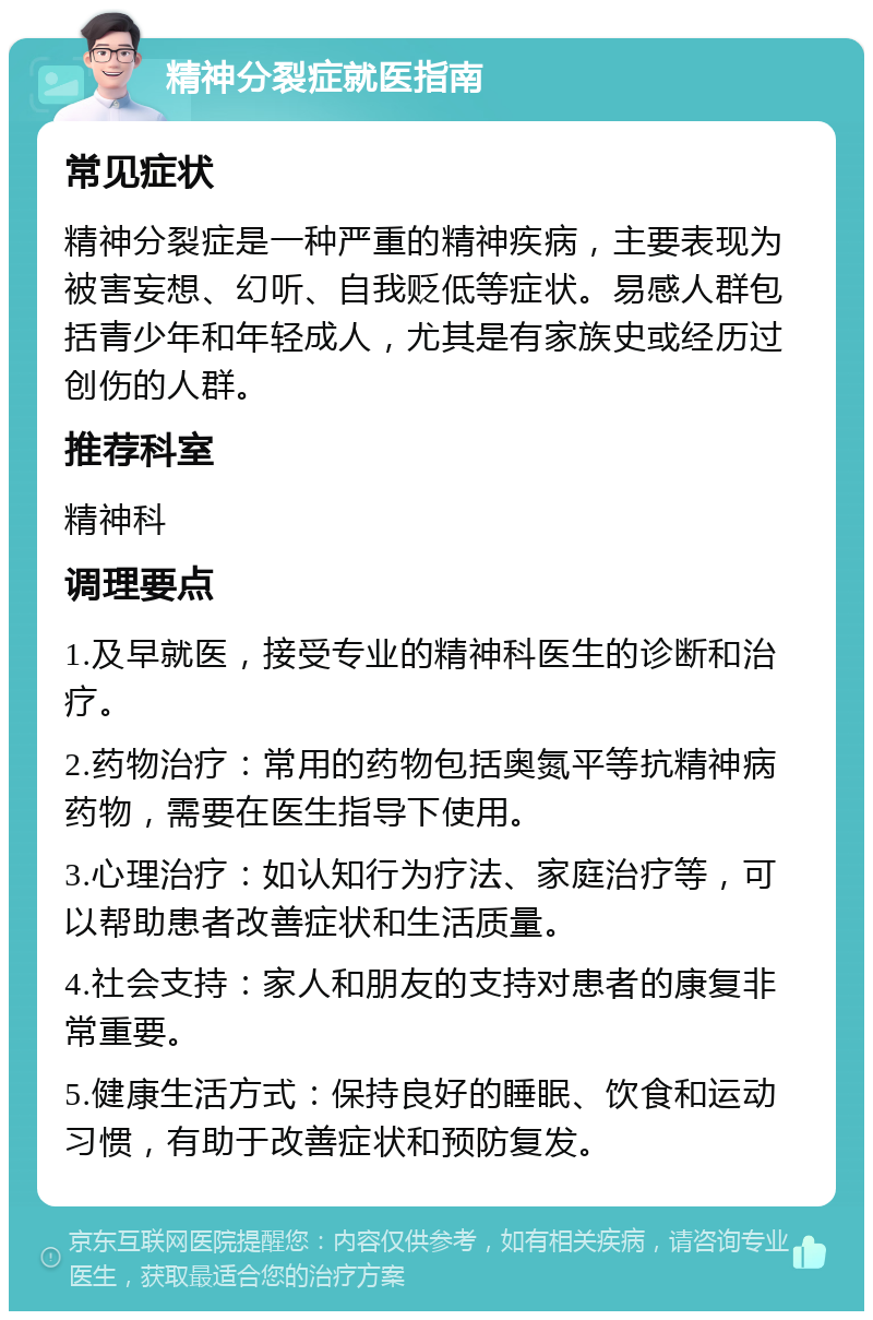 精神分裂症就医指南 常见症状 精神分裂症是一种严重的精神疾病，主要表现为被害妄想、幻听、自我贬低等症状。易感人群包括青少年和年轻成人，尤其是有家族史或经历过创伤的人群。 推荐科室 精神科 调理要点 1.及早就医，接受专业的精神科医生的诊断和治疗。 2.药物治疗：常用的药物包括奥氮平等抗精神病药物，需要在医生指导下使用。 3.心理治疗：如认知行为疗法、家庭治疗等，可以帮助患者改善症状和生活质量。 4.社会支持：家人和朋友的支持对患者的康复非常重要。 5.健康生活方式：保持良好的睡眠、饮食和运动习惯，有助于改善症状和预防复发。