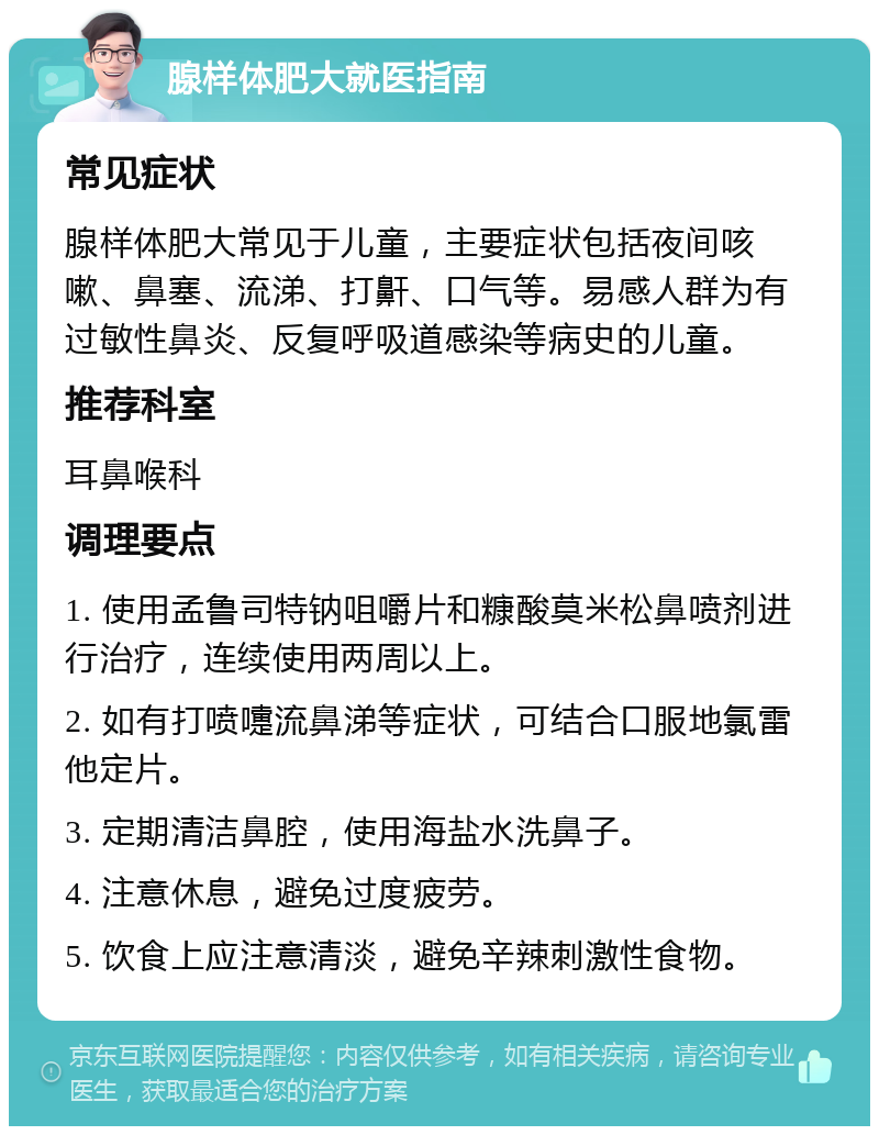 腺样体肥大就医指南 常见症状 腺样体肥大常见于儿童，主要症状包括夜间咳嗽、鼻塞、流涕、打鼾、口气等。易感人群为有过敏性鼻炎、反复呼吸道感染等病史的儿童。 推荐科室 耳鼻喉科 调理要点 1. 使用孟鲁司特钠咀嚼片和糠酸莫米松鼻喷剂进行治疗，连续使用两周以上。 2. 如有打喷嚏流鼻涕等症状，可结合口服地氯雷他定片。 3. 定期清洁鼻腔，使用海盐水洗鼻子。 4. 注意休息，避免过度疲劳。 5. 饮食上应注意清淡，避免辛辣刺激性食物。