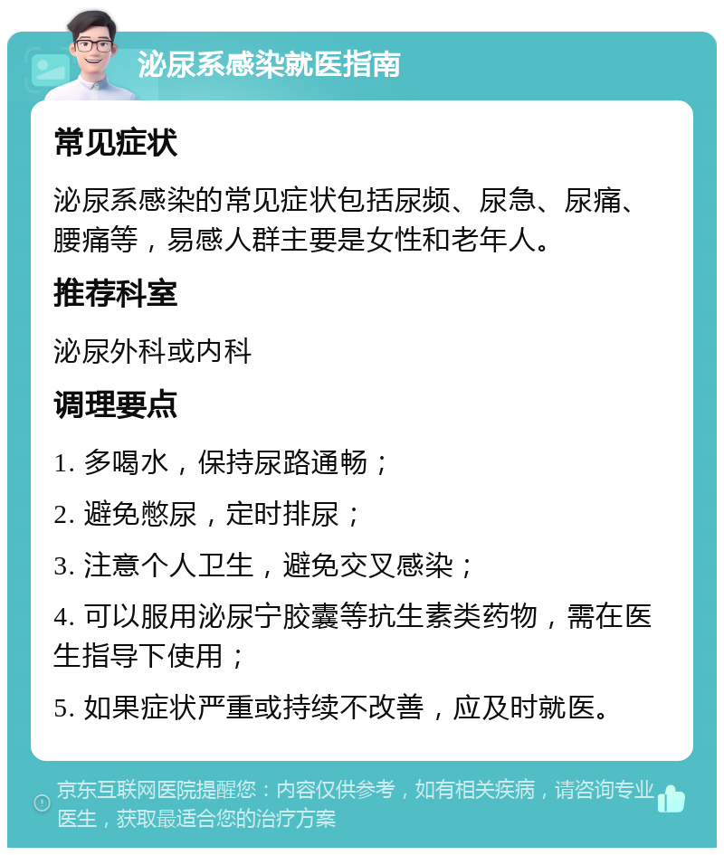 泌尿系感染就医指南 常见症状 泌尿系感染的常见症状包括尿频、尿急、尿痛、腰痛等，易感人群主要是女性和老年人。 推荐科室 泌尿外科或内科 调理要点 1. 多喝水，保持尿路通畅； 2. 避免憋尿，定时排尿； 3. 注意个人卫生，避免交叉感染； 4. 可以服用泌尿宁胶囊等抗生素类药物，需在医生指导下使用； 5. 如果症状严重或持续不改善，应及时就医。