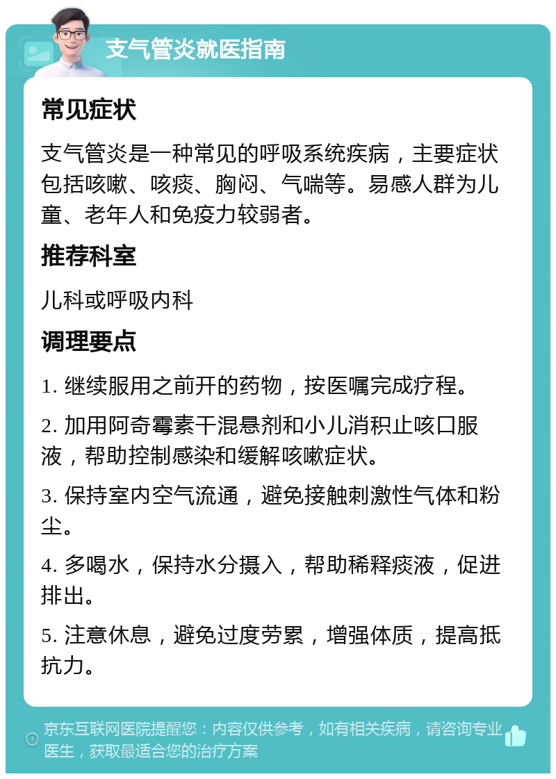 支气管炎就医指南 常见症状 支气管炎是一种常见的呼吸系统疾病，主要症状包括咳嗽、咳痰、胸闷、气喘等。易感人群为儿童、老年人和免疫力较弱者。 推荐科室 儿科或呼吸内科 调理要点 1. 继续服用之前开的药物，按医嘱完成疗程。 2. 加用阿奇霉素干混悬剂和小儿消积止咳口服液，帮助控制感染和缓解咳嗽症状。 3. 保持室内空气流通，避免接触刺激性气体和粉尘。 4. 多喝水，保持水分摄入，帮助稀释痰液，促进排出。 5. 注意休息，避免过度劳累，增强体质，提高抵抗力。