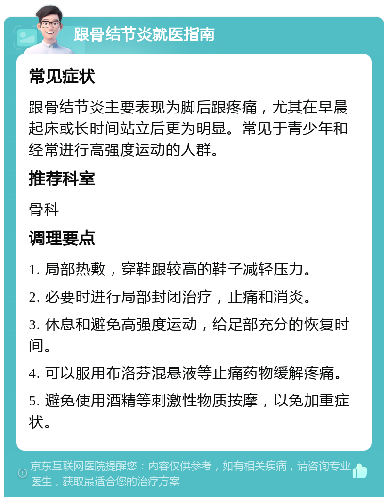 跟骨结节炎就医指南 常见症状 跟骨结节炎主要表现为脚后跟疼痛，尤其在早晨起床或长时间站立后更为明显。常见于青少年和经常进行高强度运动的人群。 推荐科室 骨科 调理要点 1. 局部热敷，穿鞋跟较高的鞋子减轻压力。 2. 必要时进行局部封闭治疗，止痛和消炎。 3. 休息和避免高强度运动，给足部充分的恢复时间。 4. 可以服用布洛芬混悬液等止痛药物缓解疼痛。 5. 避免使用酒精等刺激性物质按摩，以免加重症状。