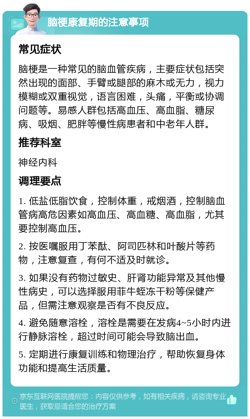 脑梗康复期的注意事项 常见症状 脑梗是一种常见的脑血管疾病，主要症状包括突然出现的面部、手臂或腿部的麻木或无力，视力模糊或双重视觉，语言困难，头痛，平衡或协调问题等。易感人群包括高血压、高血脂、糖尿病、吸烟、肥胖等慢性病患者和中老年人群。 推荐科室 神经内科 调理要点 1. 低盐低脂饮食，控制体重，戒烟酒，控制脑血管病高危因素如高血压、高血糖、高血脂，尤其要控制高血压。 2. 按医嘱服用丁苯酞、阿司匹林和叶酸片等药物，注意复查，有何不适及时就诊。 3. 如果没有药物过敏史、肝肾功能异常及其他慢性病史，可以选择服用菲牛蛭冻干粉等保健产品，但需注意观察是否有不良反应。 4. 避免随意溶栓，溶栓是需要在发病4~5小时内进行静脉溶栓，超过时间可能会导致脑出血。 5. 定期进行康复训练和物理治疗，帮助恢复身体功能和提高生活质量。