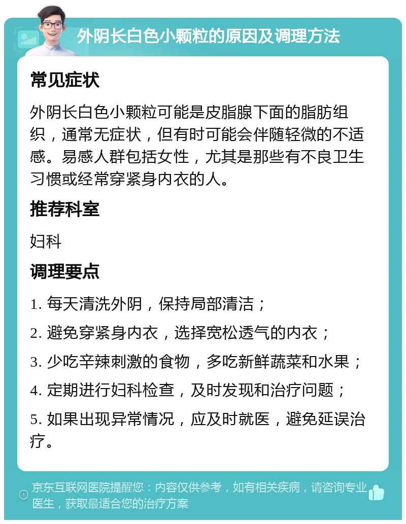 外阴长白色小颗粒的原因及调理方法 常见症状 外阴长白色小颗粒可能是皮脂腺下面的脂肪组织，通常无症状，但有时可能会伴随轻微的不适感。易感人群包括女性，尤其是那些有不良卫生习惯或经常穿紧身内衣的人。 推荐科室 妇科 调理要点 1. 每天清洗外阴，保持局部清洁； 2. 避免穿紧身内衣，选择宽松透气的内衣； 3. 少吃辛辣刺激的食物，多吃新鲜蔬菜和水果； 4. 定期进行妇科检查，及时发现和治疗问题； 5. 如果出现异常情况，应及时就医，避免延误治疗。