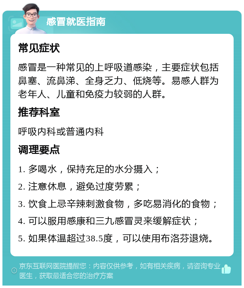 感冒就医指南 常见症状 感冒是一种常见的上呼吸道感染，主要症状包括鼻塞、流鼻涕、全身乏力、低烧等。易感人群为老年人、儿童和免疫力较弱的人群。 推荐科室 呼吸内科或普通内科 调理要点 1. 多喝水，保持充足的水分摄入； 2. 注意休息，避免过度劳累； 3. 饮食上忌辛辣刺激食物，多吃易消化的食物； 4. 可以服用感康和三九感冒灵来缓解症状； 5. 如果体温超过38.5度，可以使用布洛芬退烧。