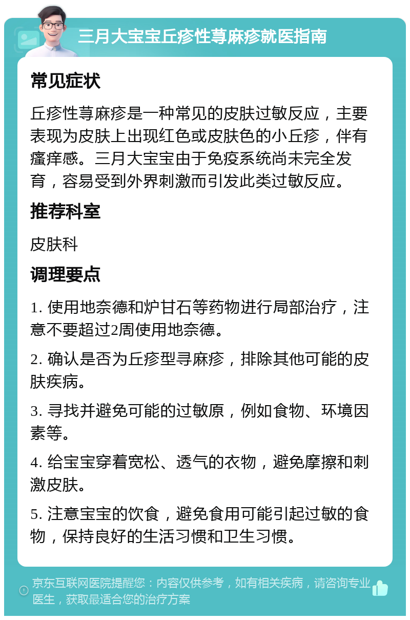 三月大宝宝丘疹性荨麻疹就医指南 常见症状 丘疹性荨麻疹是一种常见的皮肤过敏反应，主要表现为皮肤上出现红色或皮肤色的小丘疹，伴有瘙痒感。三月大宝宝由于免疫系统尚未完全发育，容易受到外界刺激而引发此类过敏反应。 推荐科室 皮肤科 调理要点 1. 使用地奈德和炉甘石等药物进行局部治疗，注意不要超过2周使用地奈德。 2. 确认是否为丘疹型寻麻疹，排除其他可能的皮肤疾病。 3. 寻找并避免可能的过敏原，例如食物、环境因素等。 4. 给宝宝穿着宽松、透气的衣物，避免摩擦和刺激皮肤。 5. 注意宝宝的饮食，避免食用可能引起过敏的食物，保持良好的生活习惯和卫生习惯。