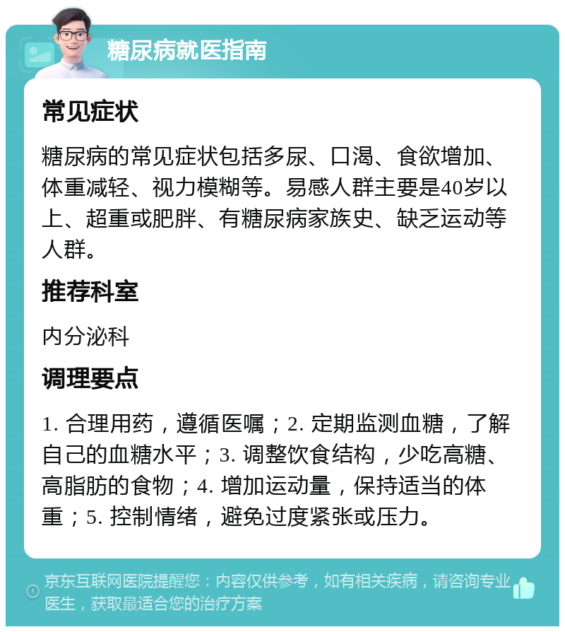 糖尿病就医指南 常见症状 糖尿病的常见症状包括多尿、口渴、食欲增加、体重减轻、视力模糊等。易感人群主要是40岁以上、超重或肥胖、有糖尿病家族史、缺乏运动等人群。 推荐科室 内分泌科 调理要点 1. 合理用药，遵循医嘱；2. 定期监测血糖，了解自己的血糖水平；3. 调整饮食结构，少吃高糖、高脂肪的食物；4. 增加运动量，保持适当的体重；5. 控制情绪，避免过度紧张或压力。