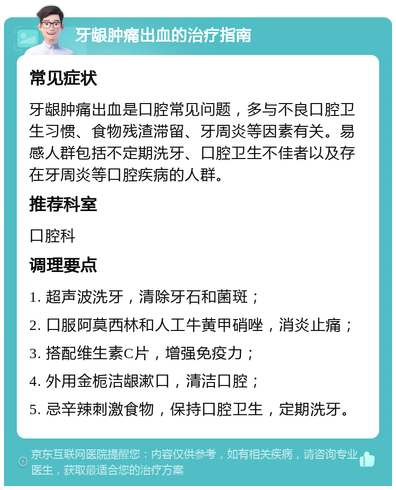 牙龈肿痛出血的治疗指南 常见症状 牙龈肿痛出血是口腔常见问题，多与不良口腔卫生习惯、食物残渣滞留、牙周炎等因素有关。易感人群包括不定期洗牙、口腔卫生不佳者以及存在牙周炎等口腔疾病的人群。 推荐科室 口腔科 调理要点 1. 超声波洗牙，清除牙石和菌斑； 2. 口服阿莫西林和人工牛黄甲硝唑，消炎止痛； 3. 搭配维生素C片，增强免疫力； 4. 外用金栀洁龈漱口，清洁口腔； 5. 忌辛辣刺激食物，保持口腔卫生，定期洗牙。