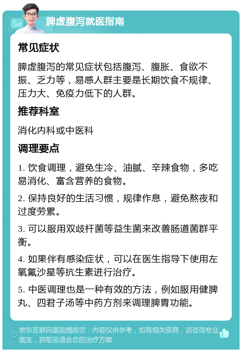 脾虚腹泻就医指南 常见症状 脾虚腹泻的常见症状包括腹泻、腹胀、食欲不振、乏力等，易感人群主要是长期饮食不规律、压力大、免疫力低下的人群。 推荐科室 消化内科或中医科 调理要点 1. 饮食调理，避免生冷、油腻、辛辣食物，多吃易消化、富含营养的食物。 2. 保持良好的生活习惯，规律作息，避免熬夜和过度劳累。 3. 可以服用双歧杆菌等益生菌来改善肠道菌群平衡。 4. 如果伴有感染症状，可以在医生指导下使用左氧氟沙星等抗生素进行治疗。 5. 中医调理也是一种有效的方法，例如服用健脾丸、四君子汤等中药方剂来调理脾胃功能。