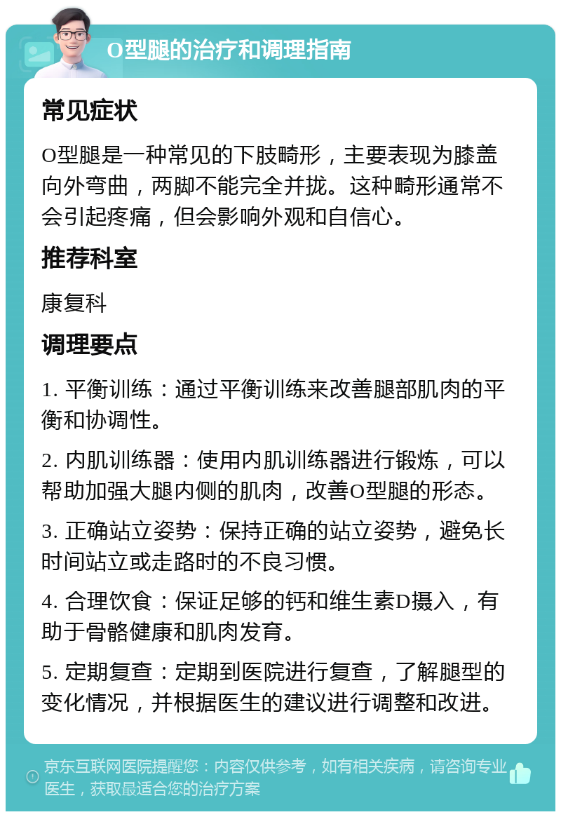 O型腿的治疗和调理指南 常见症状 O型腿是一种常见的下肢畸形，主要表现为膝盖向外弯曲，两脚不能完全并拢。这种畸形通常不会引起疼痛，但会影响外观和自信心。 推荐科室 康复科 调理要点 1. 平衡训练：通过平衡训练来改善腿部肌肉的平衡和协调性。 2. 内肌训练器：使用内肌训练器进行锻炼，可以帮助加强大腿内侧的肌肉，改善O型腿的形态。 3. 正确站立姿势：保持正确的站立姿势，避免长时间站立或走路时的不良习惯。 4. 合理饮食：保证足够的钙和维生素D摄入，有助于骨骼健康和肌肉发育。 5. 定期复查：定期到医院进行复查，了解腿型的变化情况，并根据医生的建议进行调整和改进。