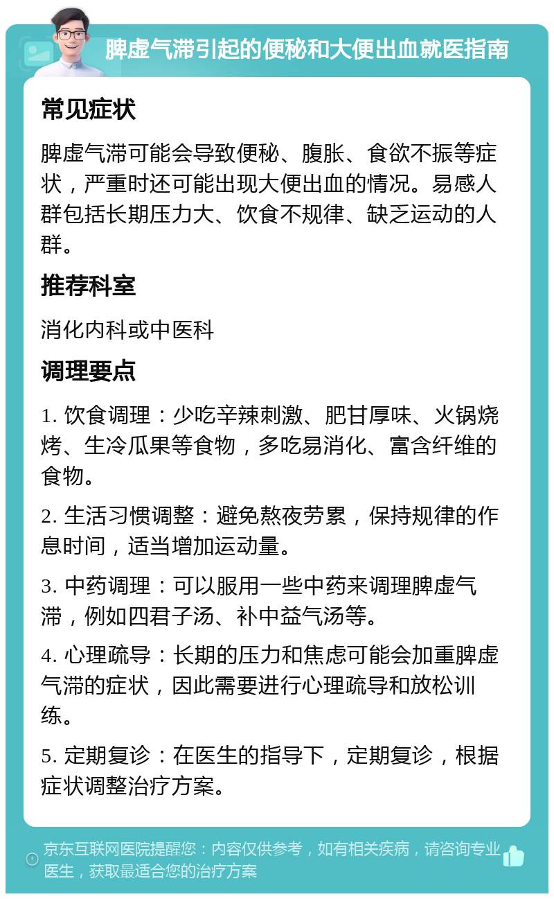 脾虚气滞引起的便秘和大便出血就医指南 常见症状 脾虚气滞可能会导致便秘、腹胀、食欲不振等症状，严重时还可能出现大便出血的情况。易感人群包括长期压力大、饮食不规律、缺乏运动的人群。 推荐科室 消化内科或中医科 调理要点 1. 饮食调理：少吃辛辣刺激、肥甘厚味、火锅烧烤、生冷瓜果等食物，多吃易消化、富含纤维的食物。 2. 生活习惯调整：避免熬夜劳累，保持规律的作息时间，适当增加运动量。 3. 中药调理：可以服用一些中药来调理脾虚气滞，例如四君子汤、补中益气汤等。 4. 心理疏导：长期的压力和焦虑可能会加重脾虚气滞的症状，因此需要进行心理疏导和放松训练。 5. 定期复诊：在医生的指导下，定期复诊，根据症状调整治疗方案。