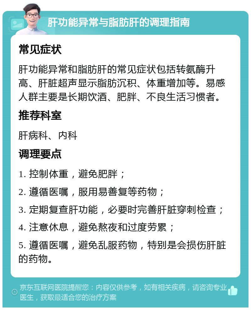 肝功能异常与脂肪肝的调理指南 常见症状 肝功能异常和脂肪肝的常见症状包括转氨酶升高、肝脏超声显示脂肪沉积、体重增加等。易感人群主要是长期饮酒、肥胖、不良生活习惯者。 推荐科室 肝病科、内科 调理要点 1. 控制体重，避免肥胖； 2. 遵循医嘱，服用易善复等药物； 3. 定期复查肝功能，必要时完善肝脏穿刺检查； 4. 注意休息，避免熬夜和过度劳累； 5. 遵循医嘱，避免乱服药物，特别是会损伤肝脏的药物。