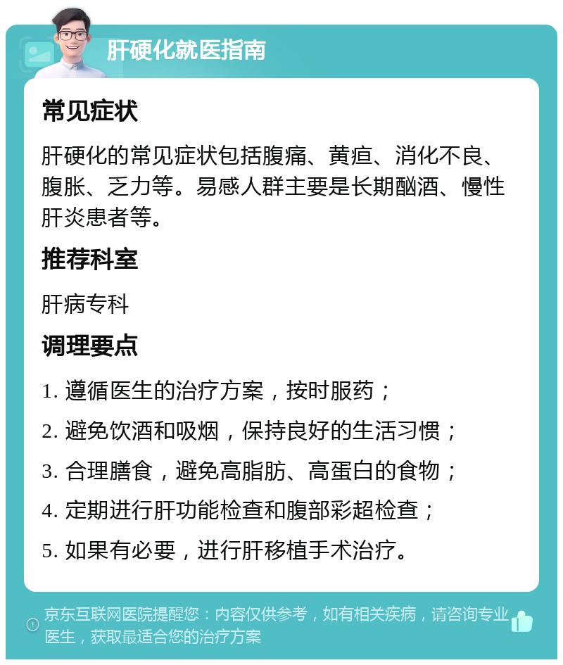 肝硬化就医指南 常见症状 肝硬化的常见症状包括腹痛、黄疸、消化不良、腹胀、乏力等。易感人群主要是长期酗酒、慢性肝炎患者等。 推荐科室 肝病专科 调理要点 1. 遵循医生的治疗方案，按时服药； 2. 避免饮酒和吸烟，保持良好的生活习惯； 3. 合理膳食，避免高脂肪、高蛋白的食物； 4. 定期进行肝功能检查和腹部彩超检查； 5. 如果有必要，进行肝移植手术治疗。