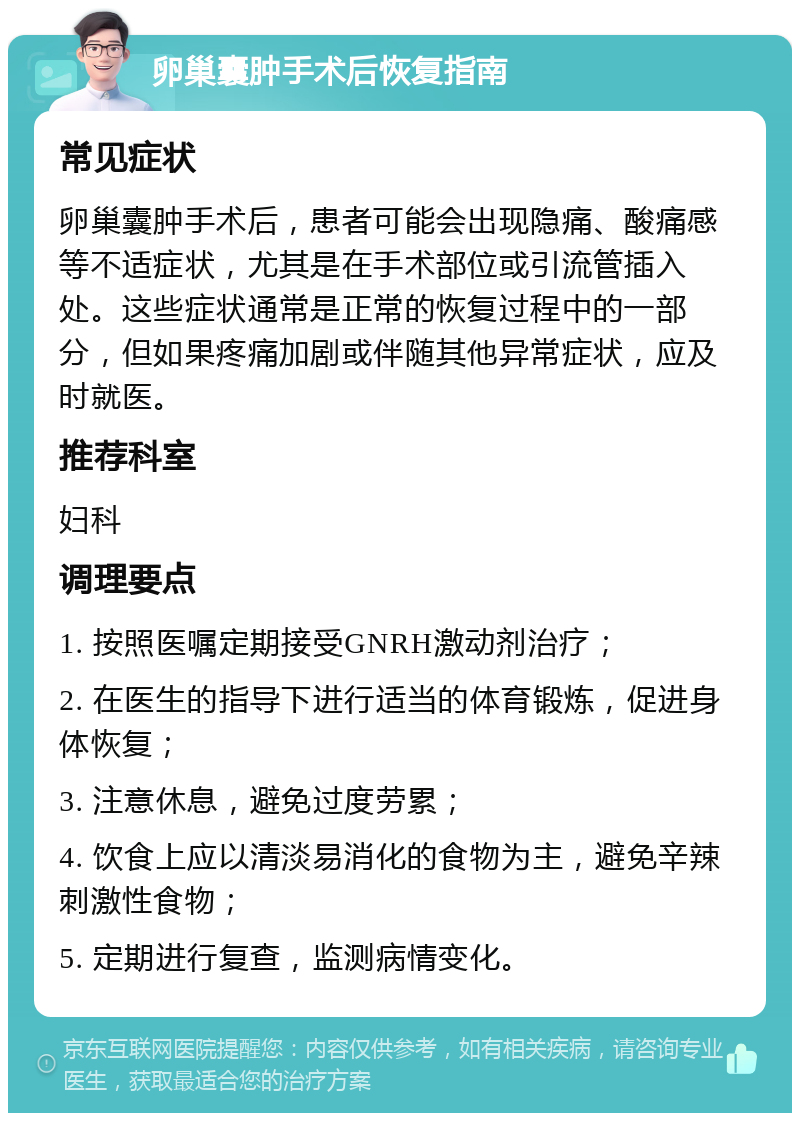 卵巢囊肿手术后恢复指南 常见症状 卵巢囊肿手术后，患者可能会出现隐痛、酸痛感等不适症状，尤其是在手术部位或引流管插入处。这些症状通常是正常的恢复过程中的一部分，但如果疼痛加剧或伴随其他异常症状，应及时就医。 推荐科室 妇科 调理要点 1. 按照医嘱定期接受GNRH激动剂治疗； 2. 在医生的指导下进行适当的体育锻炼，促进身体恢复； 3. 注意休息，避免过度劳累； 4. 饮食上应以清淡易消化的食物为主，避免辛辣刺激性食物； 5. 定期进行复查，监测病情变化。