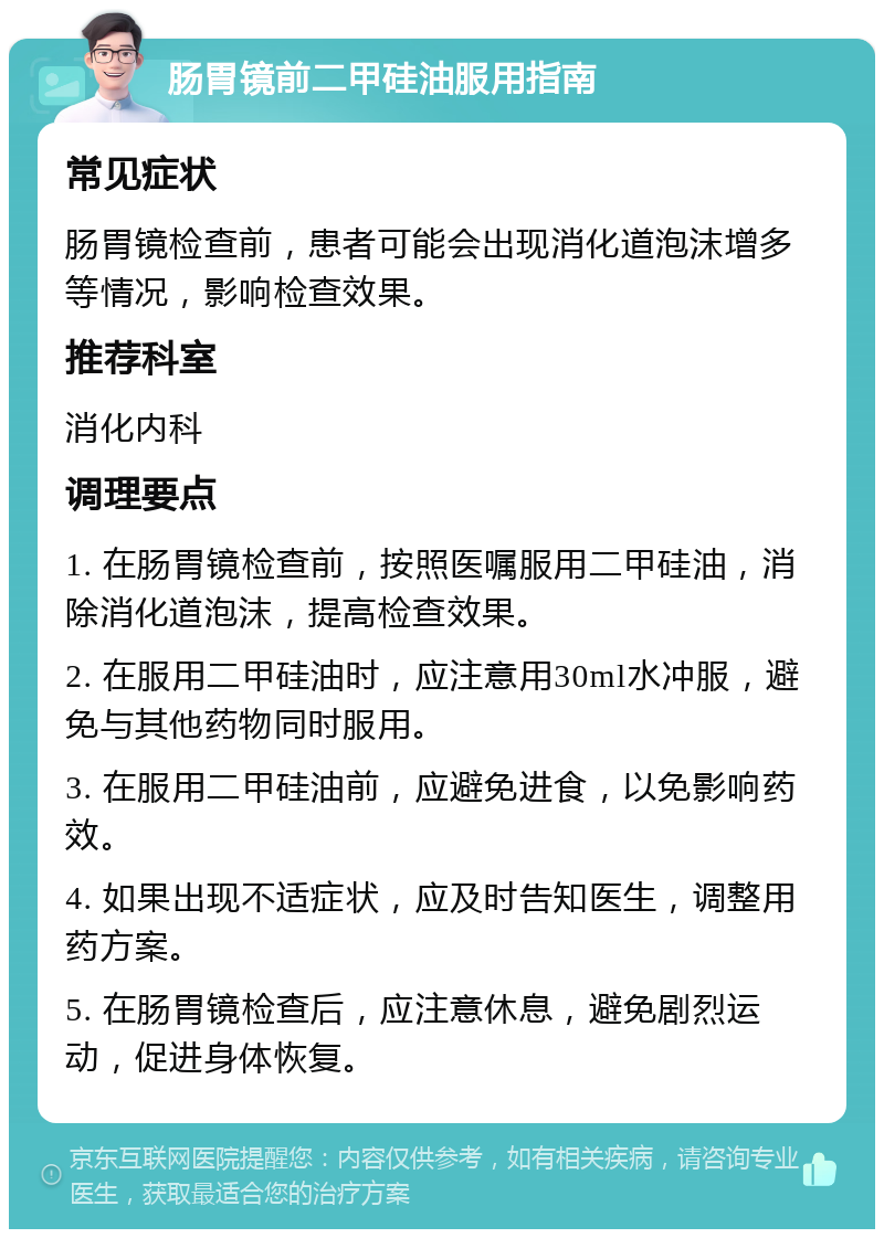 肠胃镜前二甲硅油服用指南 常见症状 肠胃镜检查前，患者可能会出现消化道泡沫增多等情况，影响检查效果。 推荐科室 消化内科 调理要点 1. 在肠胃镜检查前，按照医嘱服用二甲硅油，消除消化道泡沫，提高检查效果。 2. 在服用二甲硅油时，应注意用30ml水冲服，避免与其他药物同时服用。 3. 在服用二甲硅油前，应避免进食，以免影响药效。 4. 如果出现不适症状，应及时告知医生，调整用药方案。 5. 在肠胃镜检查后，应注意休息，避免剧烈运动，促进身体恢复。