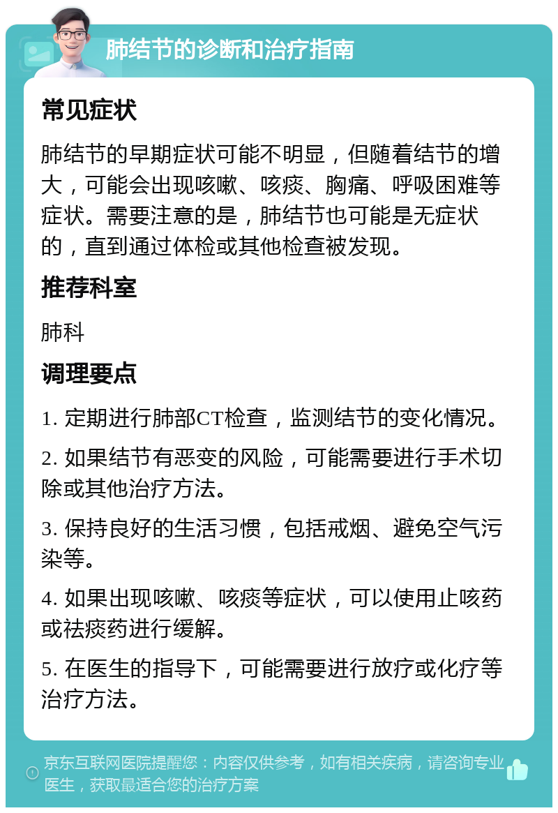 肺结节的诊断和治疗指南 常见症状 肺结节的早期症状可能不明显，但随着结节的增大，可能会出现咳嗽、咳痰、胸痛、呼吸困难等症状。需要注意的是，肺结节也可能是无症状的，直到通过体检或其他检查被发现。 推荐科室 肺科 调理要点 1. 定期进行肺部CT检查，监测结节的变化情况。 2. 如果结节有恶变的风险，可能需要进行手术切除或其他治疗方法。 3. 保持良好的生活习惯，包括戒烟、避免空气污染等。 4. 如果出现咳嗽、咳痰等症状，可以使用止咳药或祛痰药进行缓解。 5. 在医生的指导下，可能需要进行放疗或化疗等治疗方法。