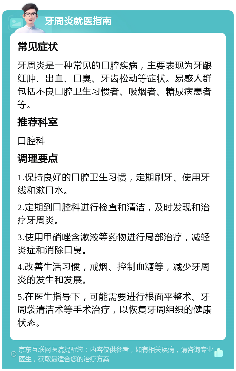 牙周炎就医指南 常见症状 牙周炎是一种常见的口腔疾病，主要表现为牙龈红肿、出血、口臭、牙齿松动等症状。易感人群包括不良口腔卫生习惯者、吸烟者、糖尿病患者等。 推荐科室 口腔科 调理要点 1.保持良好的口腔卫生习惯，定期刷牙、使用牙线和漱口水。 2.定期到口腔科进行检查和清洁，及时发现和治疗牙周炎。 3.使用甲硝唑含漱液等药物进行局部治疗，减轻炎症和消除口臭。 4.改善生活习惯，戒烟、控制血糖等，减少牙周炎的发生和发展。 5.在医生指导下，可能需要进行根面平整术、牙周袋清洁术等手术治疗，以恢复牙周组织的健康状态。