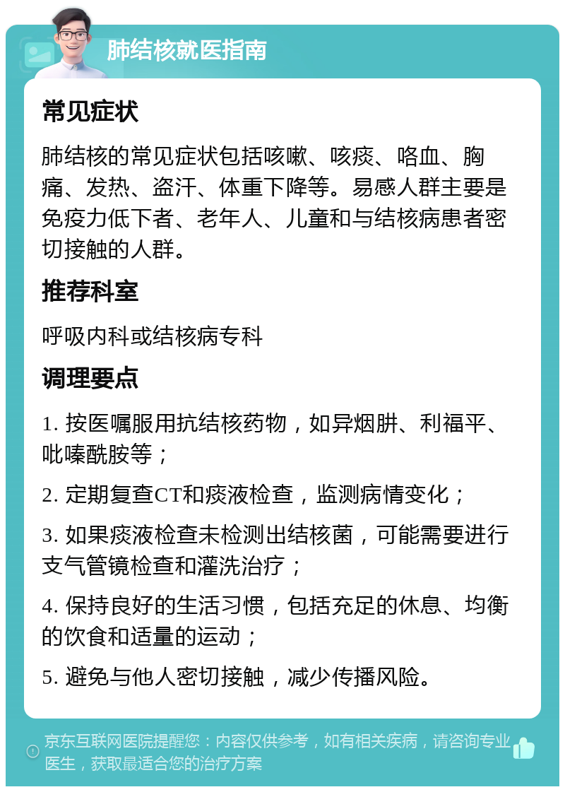 肺结核就医指南 常见症状 肺结核的常见症状包括咳嗽、咳痰、咯血、胸痛、发热、盗汗、体重下降等。易感人群主要是免疫力低下者、老年人、儿童和与结核病患者密切接触的人群。 推荐科室 呼吸内科或结核病专科 调理要点 1. 按医嘱服用抗结核药物，如异烟肼、利福平、吡嗪酰胺等； 2. 定期复查CT和痰液检查，监测病情变化； 3. 如果痰液检查未检测出结核菌，可能需要进行支气管镜检查和灌洗治疗； 4. 保持良好的生活习惯，包括充足的休息、均衡的饮食和适量的运动； 5. 避免与他人密切接触，减少传播风险。