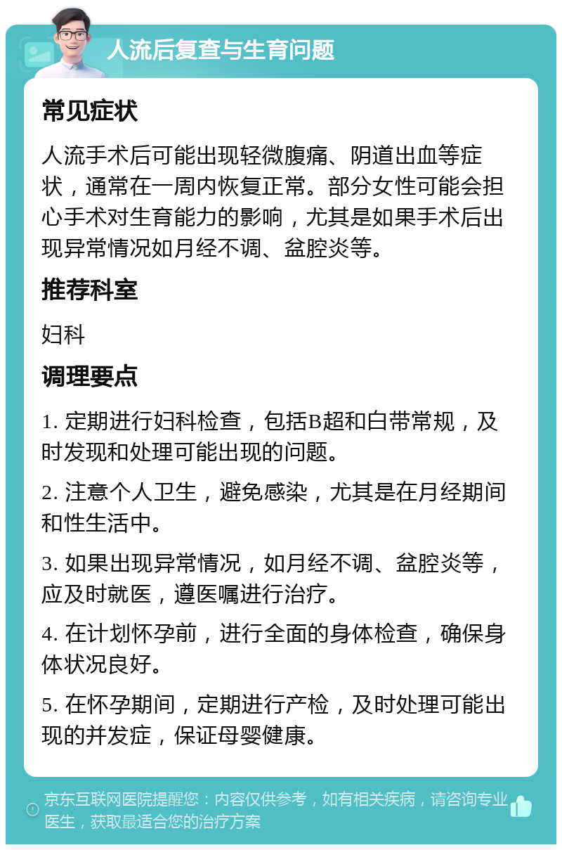 人流后复查与生育问题 常见症状 人流手术后可能出现轻微腹痛、阴道出血等症状，通常在一周内恢复正常。部分女性可能会担心手术对生育能力的影响，尤其是如果手术后出现异常情况如月经不调、盆腔炎等。 推荐科室 妇科 调理要点 1. 定期进行妇科检查，包括B超和白带常规，及时发现和处理可能出现的问题。 2. 注意个人卫生，避免感染，尤其是在月经期间和性生活中。 3. 如果出现异常情况，如月经不调、盆腔炎等，应及时就医，遵医嘱进行治疗。 4. 在计划怀孕前，进行全面的身体检查，确保身体状况良好。 5. 在怀孕期间，定期进行产检，及时处理可能出现的并发症，保证母婴健康。