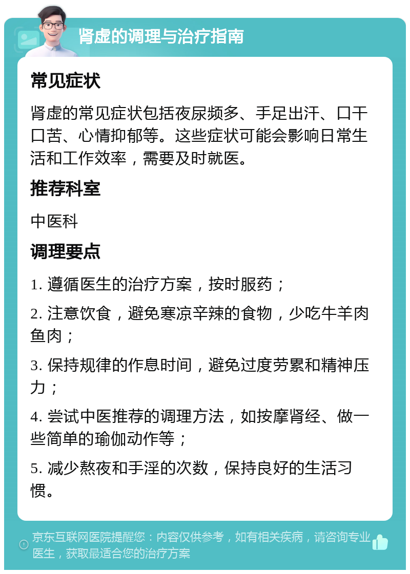 肾虚的调理与治疗指南 常见症状 肾虚的常见症状包括夜尿频多、手足出汗、口干口苦、心情抑郁等。这些症状可能会影响日常生活和工作效率，需要及时就医。 推荐科室 中医科 调理要点 1. 遵循医生的治疗方案，按时服药； 2. 注意饮食，避免寒凉辛辣的食物，少吃牛羊肉鱼肉； 3. 保持规律的作息时间，避免过度劳累和精神压力； 4. 尝试中医推荐的调理方法，如按摩肾经、做一些简单的瑜伽动作等； 5. 减少熬夜和手淫的次数，保持良好的生活习惯。