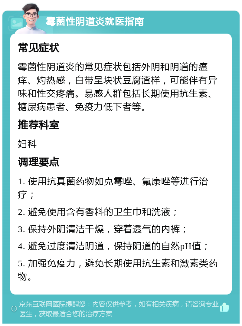 霉菌性阴道炎就医指南 常见症状 霉菌性阴道炎的常见症状包括外阴和阴道的瘙痒、灼热感，白带呈块状豆腐渣样，可能伴有异味和性交疼痛。易感人群包括长期使用抗生素、糖尿病患者、免疫力低下者等。 推荐科室 妇科 调理要点 1. 使用抗真菌药物如克霉唑、氟康唑等进行治疗； 2. 避免使用含有香料的卫生巾和洗液； 3. 保持外阴清洁干燥，穿着透气的内裤； 4. 避免过度清洁阴道，保持阴道的自然pH值； 5. 加强免疫力，避免长期使用抗生素和激素类药物。