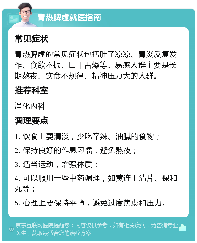 胃热脾虚就医指南 常见症状 胃热脾虚的常见症状包括肚子凉凉、胃炎反复发作、食欲不振、口干舌燥等。易感人群主要是长期熬夜、饮食不规律、精神压力大的人群。 推荐科室 消化内科 调理要点 1. 饮食上要清淡，少吃辛辣、油腻的食物； 2. 保持良好的作息习惯，避免熬夜； 3. 适当运动，增强体质； 4. 可以服用一些中药调理，如黄连上清片、保和丸等； 5. 心理上要保持平静，避免过度焦虑和压力。