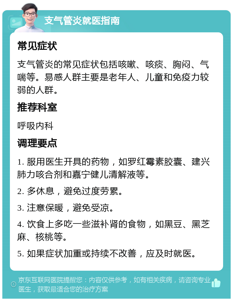 支气管炎就医指南 常见症状 支气管炎的常见症状包括咳嗽、咳痰、胸闷、气喘等。易感人群主要是老年人、儿童和免疫力较弱的人群。 推荐科室 呼吸内科 调理要点 1. 服用医生开具的药物，如罗红霉素胶囊、建兴肺力咳合剂和嘉宁健儿清解液等。 2. 多休息，避免过度劳累。 3. 注意保暖，避免受凉。 4. 饮食上多吃一些滋补肾的食物，如黑豆、黑芝麻、核桃等。 5. 如果症状加重或持续不改善，应及时就医。