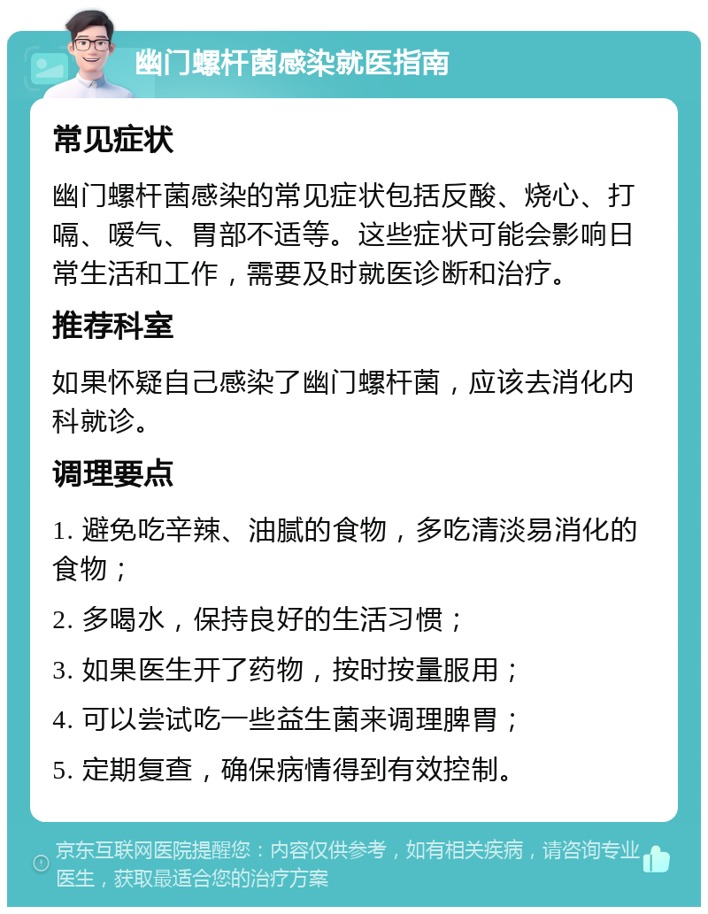 幽门螺杆菌感染就医指南 常见症状 幽门螺杆菌感染的常见症状包括反酸、烧心、打嗝、嗳气、胃部不适等。这些症状可能会影响日常生活和工作，需要及时就医诊断和治疗。 推荐科室 如果怀疑自己感染了幽门螺杆菌，应该去消化内科就诊。 调理要点 1. 避免吃辛辣、油腻的食物，多吃清淡易消化的食物； 2. 多喝水，保持良好的生活习惯； 3. 如果医生开了药物，按时按量服用； 4. 可以尝试吃一些益生菌来调理脾胃； 5. 定期复查，确保病情得到有效控制。