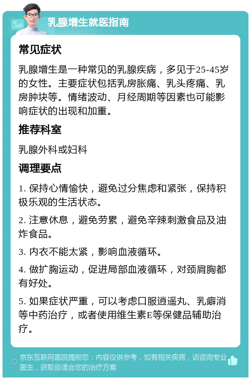 乳腺增生就医指南 常见症状 乳腺增生是一种常见的乳腺疾病，多见于25-45岁的女性。主要症状包括乳房胀痛、乳头疼痛、乳房肿块等。情绪波动、月经周期等因素也可能影响症状的出现和加重。 推荐科室 乳腺外科或妇科 调理要点 1. 保持心情愉快，避免过分焦虑和紧张，保持积极乐观的生活状态。 2. 注意休息，避免劳累，避免辛辣刺激食品及油炸食品。 3. 内衣不能太紧，影响血液循环。 4. 做扩胸运动，促进局部血液循环，对颈肩胸都有好处。 5. 如果症状严重，可以考虑口服逍遥丸、乳癖消等中药治疗，或者使用维生素E等保健品辅助治疗。