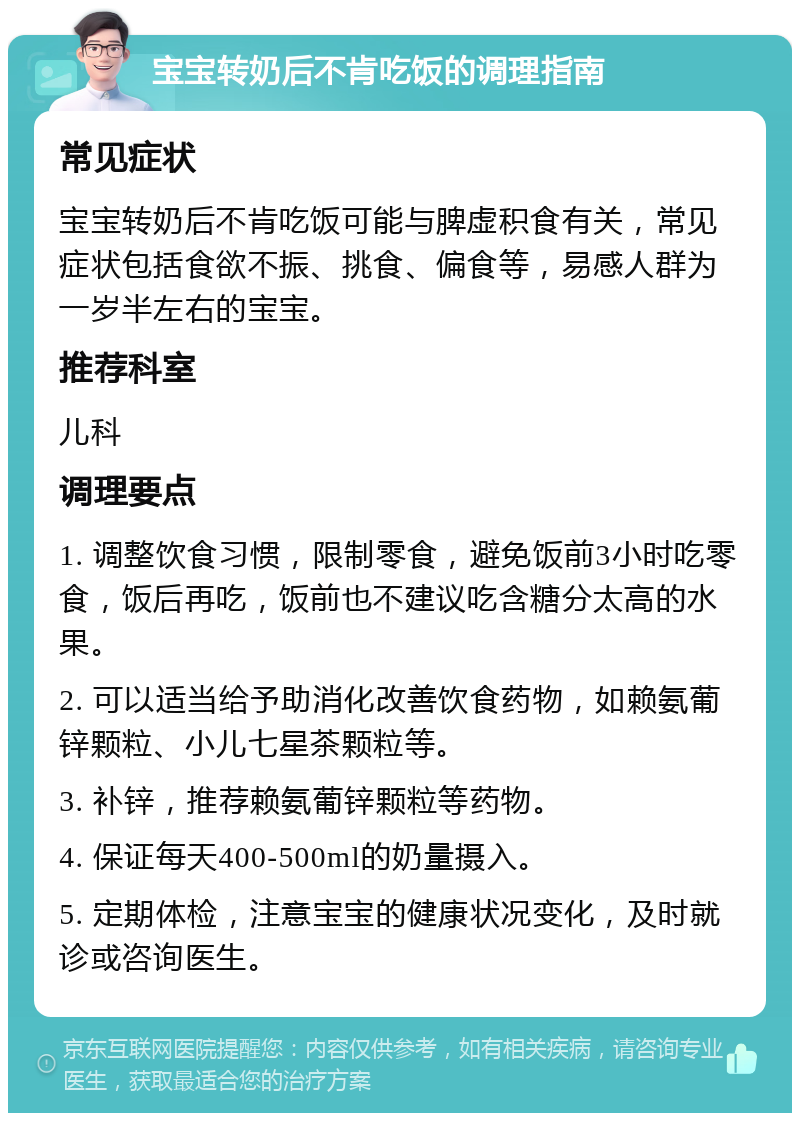 宝宝转奶后不肯吃饭的调理指南 常见症状 宝宝转奶后不肯吃饭可能与脾虚积食有关，常见症状包括食欲不振、挑食、偏食等，易感人群为一岁半左右的宝宝。 推荐科室 儿科 调理要点 1. 调整饮食习惯，限制零食，避免饭前3小时吃零食，饭后再吃，饭前也不建议吃含糖分太高的水果。 2. 可以适当给予助消化改善饮食药物，如赖氨葡锌颗粒、小儿七星茶颗粒等。 3. 补锌，推荐赖氨葡锌颗粒等药物。 4. 保证每天400-500ml的奶量摄入。 5. 定期体检，注意宝宝的健康状况变化，及时就诊或咨询医生。