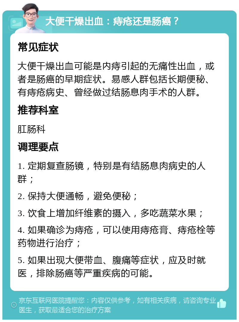 大便干燥出血：痔疮还是肠癌？ 常见症状 大便干燥出血可能是内痔引起的无痛性出血，或者是肠癌的早期症状。易感人群包括长期便秘、有痔疮病史、曾经做过结肠息肉手术的人群。 推荐科室 肛肠科 调理要点 1. 定期复查肠镜，特别是有结肠息肉病史的人群； 2. 保持大便通畅，避免便秘； 3. 饮食上增加纤维素的摄入，多吃蔬菜水果； 4. 如果确诊为痔疮，可以使用痔疮膏、痔疮栓等药物进行治疗； 5. 如果出现大便带血、腹痛等症状，应及时就医，排除肠癌等严重疾病的可能。