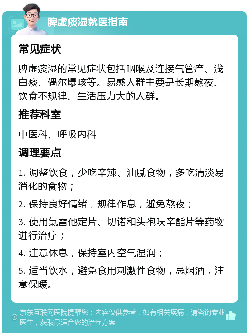 脾虚痰湿就医指南 常见症状 脾虚痰湿的常见症状包括咽喉及连接气管痒、浅白痰、偶尔爆咳等。易感人群主要是长期熬夜、饮食不规律、生活压力大的人群。 推荐科室 中医科、呼吸内科 调理要点 1. 调整饮食，少吃辛辣、油腻食物，多吃清淡易消化的食物； 2. 保持良好情绪，规律作息，避免熬夜； 3. 使用氯雷他定片、切诺和头孢呋辛酯片等药物进行治疗； 4. 注意休息，保持室内空气湿润； 5. 适当饮水，避免食用刺激性食物，忌烟酒，注意保暖。