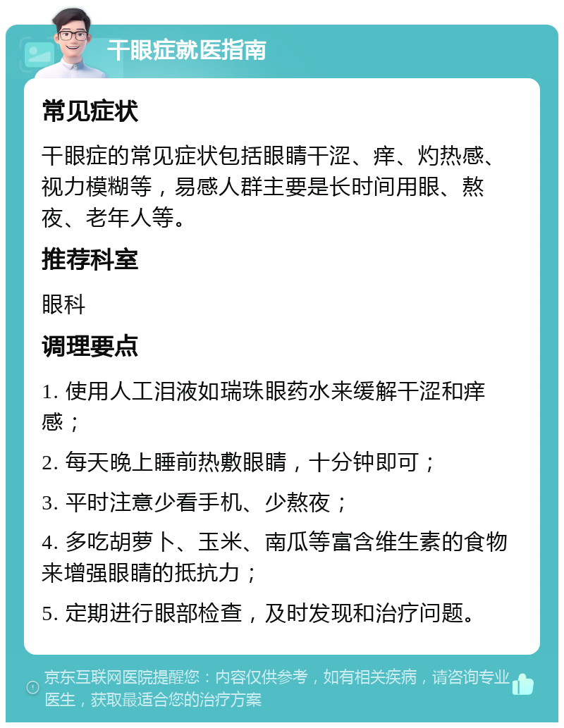 干眼症就医指南 常见症状 干眼症的常见症状包括眼睛干涩、痒、灼热感、视力模糊等，易感人群主要是长时间用眼、熬夜、老年人等。 推荐科室 眼科 调理要点 1. 使用人工泪液如瑞珠眼药水来缓解干涩和痒感； 2. 每天晚上睡前热敷眼睛，十分钟即可； 3. 平时注意少看手机、少熬夜； 4. 多吃胡萝卜、玉米、南瓜等富含维生素的食物来增强眼睛的抵抗力； 5. 定期进行眼部检查，及时发现和治疗问题。