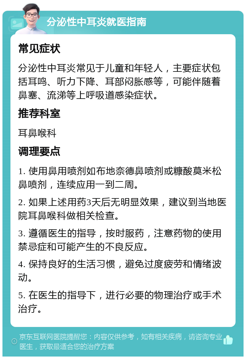 分泌性中耳炎就医指南 常见症状 分泌性中耳炎常见于儿童和年轻人，主要症状包括耳鸣、听力下降、耳部闷胀感等，可能伴随着鼻塞、流涕等上呼吸道感染症状。 推荐科室 耳鼻喉科 调理要点 1. 使用鼻用喷剂如布地奈德鼻喷剂或糠酸莫米松鼻喷剂，连续应用一到二周。 2. 如果上述用药3天后无明显效果，建议到当地医院耳鼻喉科做相关检查。 3. 遵循医生的指导，按时服药，注意药物的使用禁忌症和可能产生的不良反应。 4. 保持良好的生活习惯，避免过度疲劳和情绪波动。 5. 在医生的指导下，进行必要的物理治疗或手术治疗。